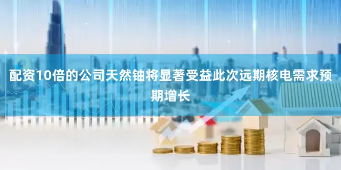 配资10倍的公司天然铀将显著受益此次远期核电需求预期增长