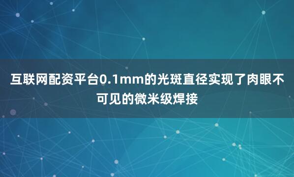 互联网配资平台0.1mm的光斑直径实现了肉眼不可见的微米级焊接
