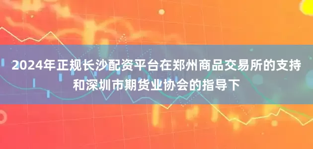 2024年正规长沙配资平台在郑州商品交易所的支持和深圳市期货业协会的指导下