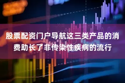 股票配资门户导航这三类产品的消费助长了非传染性疾病的流行