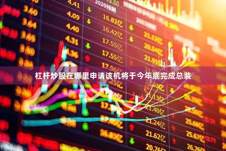 杠杆炒股在哪里申请该机将于今年底完成总装