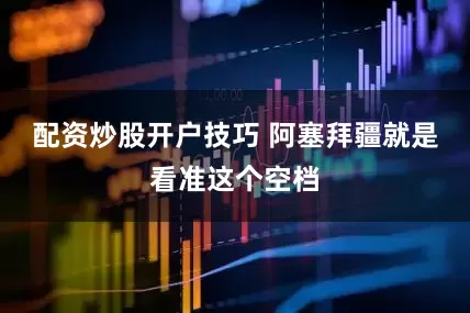 配资炒股开户技巧 阿塞拜疆就是看准这个空档