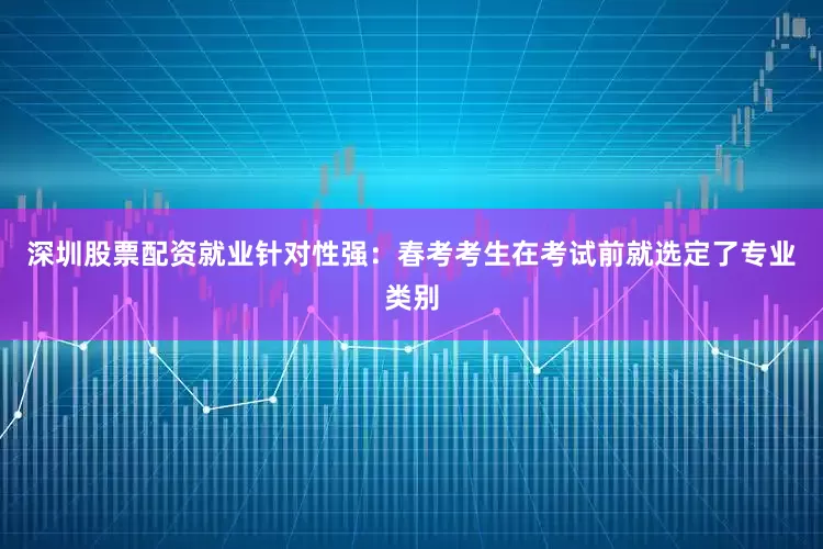 深圳股票配资就业针对性强：春考考生在考试前就选定了专业类别