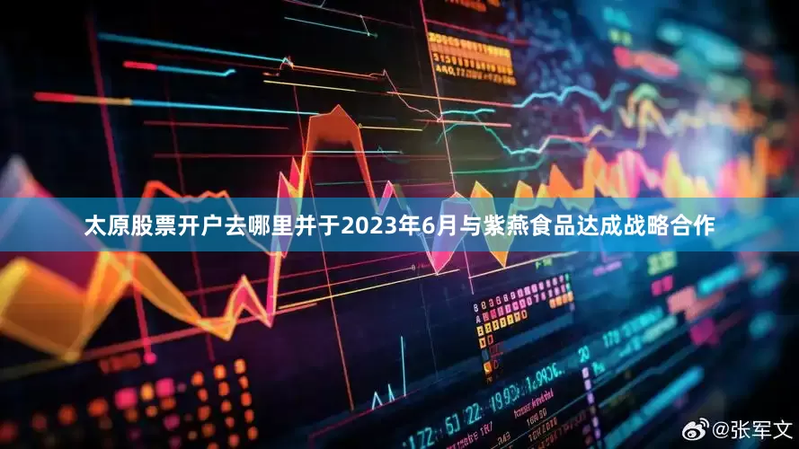 太原股票开户去哪里并于2023年6月与紫燕食品达成战略合作