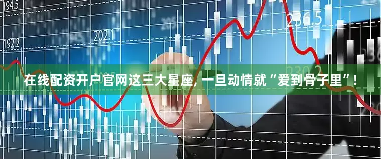 在线配资开户官网这三大星座, 一旦动情就“爱到骨子里”!