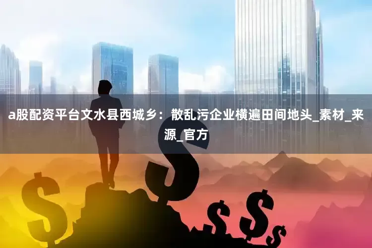 a股配资平台文水县西城乡：散乱污企业横遍田间地头_素材_来源_官方
