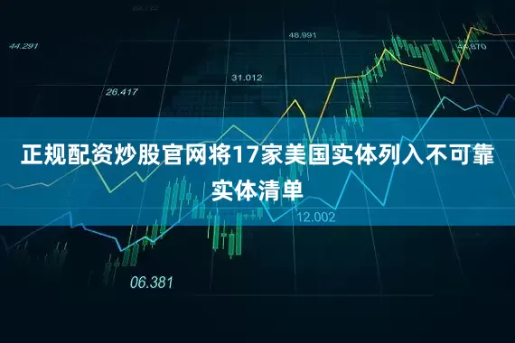正规配资炒股官网将17家美国实体列入不可靠实体清单