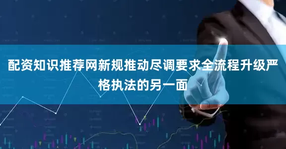 配资知识推荐网新规推动尽调要求全流程升级严格执法的另一面