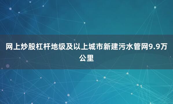 网上炒股杠杆地级及以上城市新建污水管网9.9万公里