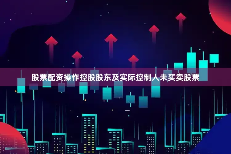 股票配资操作控股股东及实际控制人未买卖股票