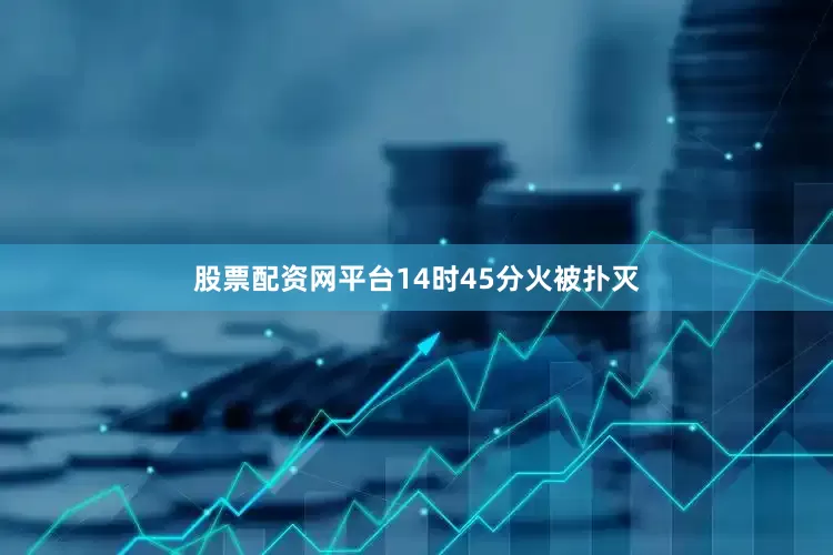股票配资网平台14时45分火被扑灭