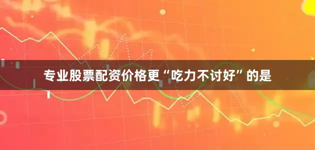 专业股票配资价格更“吃力不讨好”的是