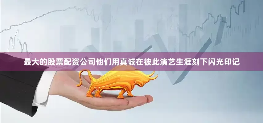 最大的股票配资公司他们用真诚在彼此演艺生涯刻下闪光印记