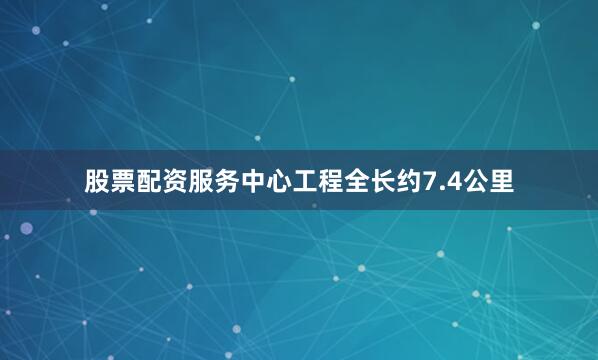 股票配资服务中心工程全长约7.4公里