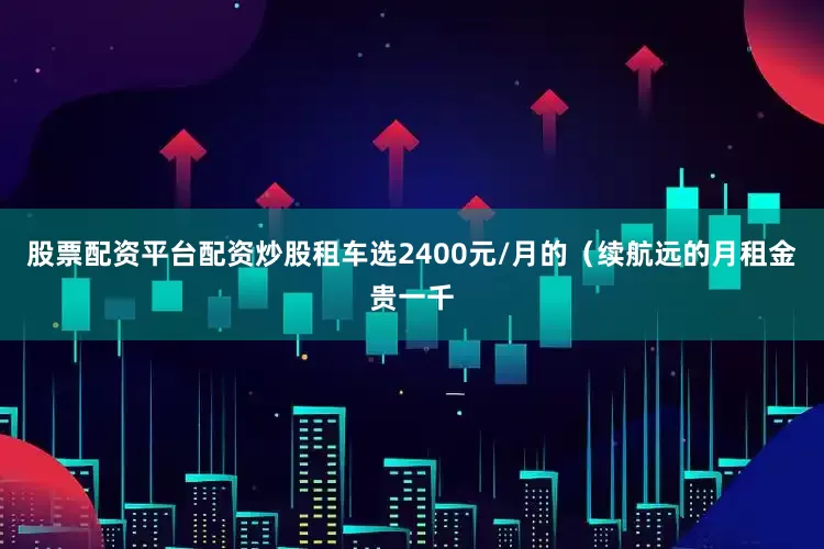 股票配资平台配资炒股租车选2400元/月的（续航远的月租金贵一千