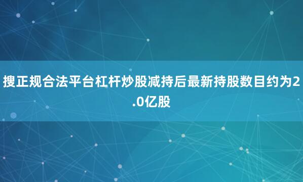 搜正规合法平台杠杆炒股减持后最新持股数目约为2.0亿股