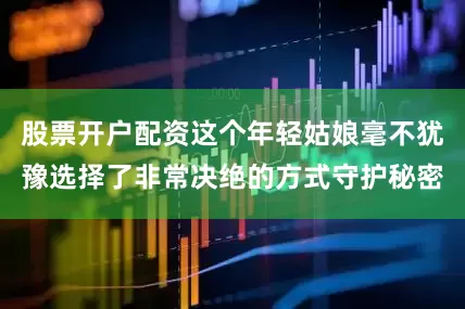 股票开户配资这个年轻姑娘毫不犹豫选择了非常决绝的方式守护秘密