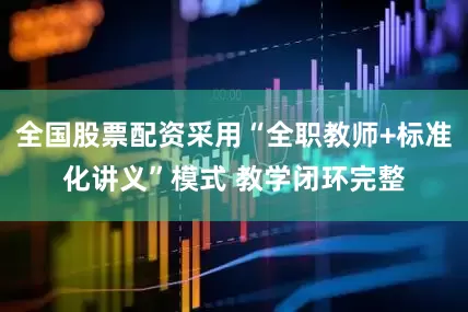 全国股票配资采用“全职教师+标准化讲义”模式 教学闭环完整